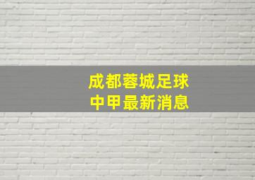 成都蓉城足球 中甲最新消息